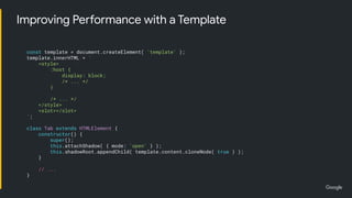 Improving Performance with a Template
const template = document.createElement( 'template' );
template.innerHTML = `
<style>
:host {
display: block;
/* ... */
}
/* ... */
</style>
<slot></slot>
`;
class Tab extends HTMLElement {
constructor() {
super();
this.attachShadow( { mode: 'open' } );
this.shadowRoot.appendChild( template.content.cloneNode( true ) );
}
// ...
}
 
