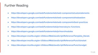 Further Reading
● https://developers.google.com/web/fundamentals/web-components/customelements
● https://developers.google.com/web/fundamentals/web-components/shadowdom
● https://developers.google.com/web/fundamentals/web-components/best-practices
● https://developers.google.com/web/fundamentals/primers/async-functions
● https://developers.google.com/web/fundamentals/primers/modules
● https://developer.mozilla.org/en-US/docs/Web/JavaScript/Reference/Template_literals
● https://developer.mozilla.org/en-US/docs/Web/JavaScript/Reference/Functions/set
● https://developer.mozilla.org/en-US/docs/Web/JavaScript/Reference/Functions/get
 
