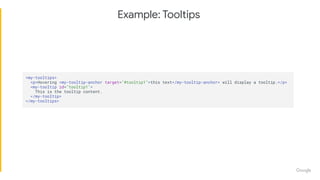 Example: Tooltips
<my-tooltips>
<p>Hovering <my-tooltip-anchor target="#tooltip1">this text</my-tooltip-anchor> will display a tooltip.</p>
<my-tooltip id="tooltip1">
This is the tooltip content.
</my-tooltip>
</my-tooltips>
 