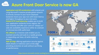 Azure Front Door Service is now GA
https://azure.microsoft.com/en-au/blog/azure-front-door-service-is-now-generally-available/
Application and API acceleration with anycast and
using Microsoft’s massive private global network
to directly connect to your Azure deployed
backends means your app runs with lower latency
and higher throughput to your end users.
Global HTTP load balancing enables you to build
your application resiliently across regions, fail-
over instantly and offer your users an “always-on”
web site availability experience either at a domain
or microservice (URL path) level.
SSL offload at a massive scale enables you to
maintain security and scale to a rapidly growing
or expanding user base, all while reducing
latency.
WAF @ Edge offering application security against
DDoS attacks or malicious users at the edge
providing protection at scale without sacrificing
on performance.
 