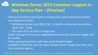 Windows Server 2019 Container support in
App Service Plan – (Preview)
https://azure.microsoft.com/en-au/blog/windows-server-2019-support-now-available-for-windows-containers-on-azure-app-service/
• Reduced container size enables running more applications/slots within
your App Service Plan
• Windows Server Core 2019 LTSC : 4.28 GB vs Windows Server Core
2016 LTSC : 11GB
• Decrease of 61 percent in image size!
• Faster startup time for your application because the container images will
be smaller
• Faster app startup times with new, cache-based images
• Available in West US, East US, West Europe, North Europe, East Asia, and
East Australia regions
 