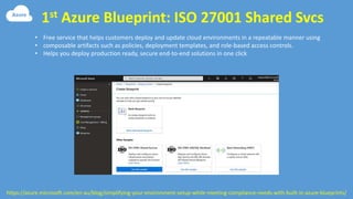 1st Azure Blueprint: ISO 27001 Shared Svcs
https://azure.microsoft.com/en-au/blog/simplifying-your-environment-setup-while-meeting-compliance-needs-with-built-in-azure-blueprints/
• Free service that helps customers deploy and update cloud environments in a repeatable manner using
• composable artifacts such as policies, deployment templates, and role-based access controls.
• Helps you deploy production ready, secure end-to-end solutions in one click
 