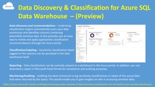 Data Discovery & Classification for Azure SQL
Data Warehouse – (Preview)
https://azure.microsoft.com/en-au/blog/announcing-public-preview-of-data-discovery-classification-for-microsoft-azure-sql-data-warehouse/
Auto-discovery and recommendations – Underlying
classification engine automatically scans your data
warehouse and identifies columns containing
potentially sensitive data. It also provides you an easy
way to review and apply appropriate classification
recommendations through the Azure portal.
Classification/Labeling – Sensitivity classification labels
tagged on the columns can be persisted in the data
warehouse itself.
Reporting – Data classification can be centrally viewed on a dashboard in the Azure portal. In addition, you can
download a report in Microsoft Excel format for compliance and auditing purposes.
Monitoring/Auditing – Auditing has been enhanced to log sensitivity classifications or labels of the actual data
that were returned by the query. This would enable you to gain insights on who is accessing sensitive data.
 