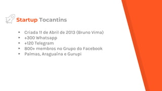 Startup Tocantins
▸ Criada 11 de Abril de 2013 (Bruno Vima)
▸ +300 Whatsapp
▸ +120 Telegram
▸ 800+ membros no Grupo do Facebook
▸ Palmas, Araguaína e Gurupi
 