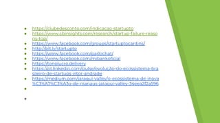 ● https://clubedesconto.com/indicacao-startupto
● https://www.cbinsights.com/research/startup-failure-reaso
ns-top/
● https://www.facebook.com/groups/startuptocantins/
● http://bit.ly/startupto
● https://www.facebook.com/parlochat/
● https://www.facebook.com/mibankoficial
● https://tonolucro.delivery
● https://pt.linkedin.com/pulse/evolução-do-ecossistema-bra
sileiro-de-startups-vítor-andrade
● https://medium.com/jaraqui-valley/o-ecossistema-de-inova
%C3%A7%C3%A3o-de-manaus-jaraqui-valley-34eea2f2a596
●
●
 