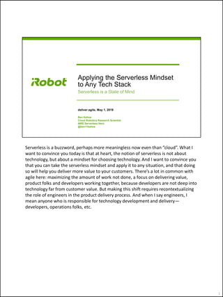 Applying the Serverless Mindset
to Any Tech Stack
Serverless is a State of Mind
deliver:agile, May 1, 2019
Ben Kehoe
Cloud Robotics Research Scientist
AWS Serverless Hero
@ben11kehoe
Serverless is a buzzword, perhaps more meaningless now even than “cloud”. What I
want to convince you today is that at heart, the notion of serverless is not about
technology, but about a mindset for choosing technology. And I want to convince you
that you can take the serverless mindset and apply it to any situation, and that doing
so will help you deliver more value to your customers. There’s a lot in common with
agile here: maximizing the amount of work not done, a focus on delivering value,
product folks and developers working together, because developers are not deep into
technology far from customer value. But making this shift requires recontextualizing
the role of engineers in the product delivery process. And when I say engineers, I
mean anyone who is responsible for technology development and delivery—
developers, operations folks, etc.
1
 