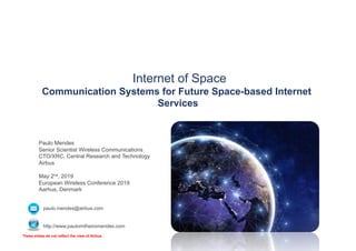 Internet of Space
Communication Systems for Future Space-based Internet
Services
Paulo Mendes
Senior Scientist Wireless Communications
CTO/XRC, Central Research and Technology
Airbus
May 2nd, 2019
European Wireless Conference 2019
Aarhus, Denmark
paulo.mendes@airbus.com
http://www.paulomilheiromendes.com
These slides do not reflect the view of Airbus
 
