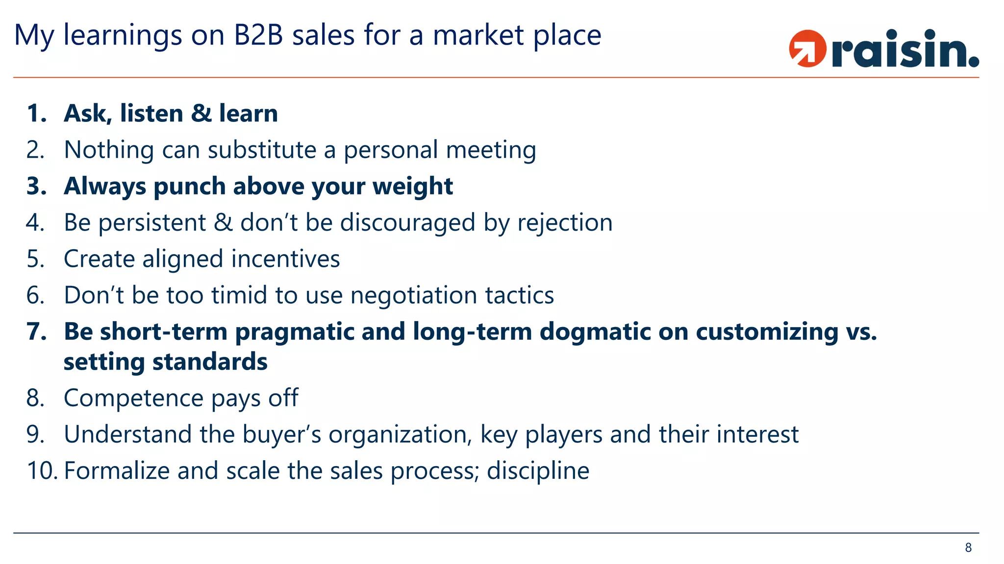 My learnings on B2B sales for a market place
1. Ask, listen & learn
2. Nothing can substitute a personal meeting
3. Always punch above your weight
4. Be persistent & don’t be discouraged by rejection
5. Create aligned incentives
6. Don’t be too timid to use negotiation tactics
7. Be short-term pragmatic and long-term dogmatic on customizing vs.
setting standards
8. Competence pays off
9. Understand the buyer’s organization, key players and their interest
10. Formalize and scale the sales process; discipline
8
 