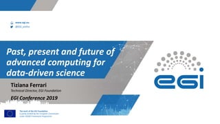 www.egi.eu
@EGI_eInfra
The work of the EGI Foundation
is partly funded by the European Commission
under H2020 Framework Programme
Past, present and future of
advanced computing for
data-driven science
Technical Director, EGI Foundation
EGI Conference 2019
Tiziana Ferrari
 