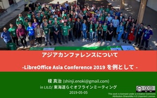 榎 真治 (shinji.enoki@gmail.com)
in LILO/ 東海道らぐオフラインミーティング
2019-05-05 This work is licensed under a Creative Commons
Attribution-ShareAlike 4.0 Unported License.
アジアカンファレンスについて
-LibreOffice Asia Conference 2019 を例として -
 