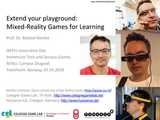 Roland Klemke
IMTEL Innovation Day
1
07.05.19
Extend	your	playground:		
Mixed-Reality	Games	for	Learning	
Prof.	Dr.	Roland	Klemke	
	
IMTEL	Innovation	Day	
Immersive	Tech	and	Serious	Games	
NTNU,	Campus	Dragvoll	
Trontheim,	Norway,	07.05.2019	
	
	
1	
Welten	Institute,	Open	University	of	the	Netherlands,	http://www.ou.nl/	
Cologne Game Lab, TH Köln, http://www.colognegamelab.de/
Humance AG, Cologne, Germany, http://www.humance.de/
	
Image:	KMK/BEHRENDT&RAUSCH	
 