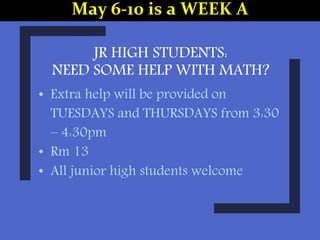 JR HIGH STUDENTS:
NEED SOME HELP WITH MATH?
• Extra help will be provided on
TUESDAYS and THURSDAYS from 3:30
– 4:30pm
• Rm 13
• All junior high students welcome
May 6-10 is a WEEK A
 