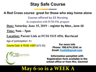 Course offered by EZ Nursing
In cooperation with FCSS FSL program
Stay Safe Course
A Red Cross course: great for those who stay home alone
Age of participation: 9+
Course Cost: $ 70.00 +GST ($73.50)
Date: Saturday June 15, 2019 – register by Mon., June 10
Time: 9am – 5pm
Location: Parent Link at FCSS 5115 45St. Barrhead
For more info
Phone: 780.674.3341 or
Email: fcssfsl@gmail.com
Information pamphlet with
Registration form available in the
school office or from Mrs. Gammel
May 6-10 is a WEEK A
 