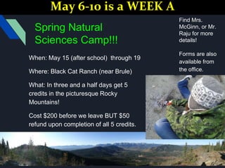 Spring Natural
Sciences Camp!!!
When: May 15 (after school) through 19
Where: Black Cat Ranch (near Brule)
What: In three and a half days get 5
credits in the picturesque Rocky
Mountains!
Cost $200 before we leave BUT $50
refund upon completion of all 5 credits.
Find Mrs.
McGinn, or Mr.
Raju for more
details!
Forms are also
available from
the office.
May 6-10 is a WEEK A
 