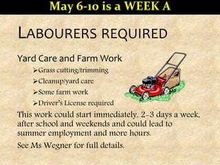 LABOURERS REQUIRED
Yard Care and Farm Work
Grass cutting/trimming
Cleanup/yard care
Some farm work
Driver’s License required
This work could start immediately, 2-3 days a week,
after school and weekends and could lead to
summer employment and more hours.
See Ms Wegner for full details.
May 6-10 is a WEEK A
 