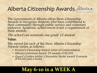 Alberta Citizenship Awards
The Government of Alberta offers three Citizenship
Awards to recognize students who have contributed to
their community through public service and voluntary
endeavor. Academic achievement is not a requirement of
these awards.
The school can nominate one grade 12 student.
Value:
The award for each of the three Alberta Citizenship
Awards varies, as follows:
• Premier’s Citizenship Award: Letter of Commendation
• Alberta Centennial Award: 25 awards of $2,005
• Queen’s Golden Jubilee Citizenship Medal Award: 8 awards
of $5,000 and a medal
May 6-10 is a WEEK A
 