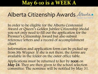 Alberta Citizenship Awards
In order to be eligible for the Alberta Centennial
Award or Queen’s Golden Jubilee Citizenship Medal
you not only need to fill out the application for the
Premier’s Citizenship Award but also submit
reference letters and a record of accomplishment
chart.
Information and application form can be picked up
from Ms Wegner. If she is not there, the forms are
available in the folder on the outer office table.
Applications must be returned to her by noon on
May 24. They are then given to the school selection
committee. The nominee will be notified by May 31.
May 6-10 is a WEEK A
 