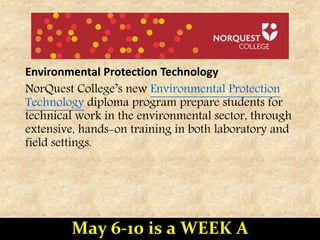 Environmental Protection Technology
NorQuest College’s new Environmental Protection
Technology diploma program prepare students for
technical work in the environmental sector, through
extensive, hands-on training in both laboratory and
field settings.
May 6-10 is a WEEK A
 