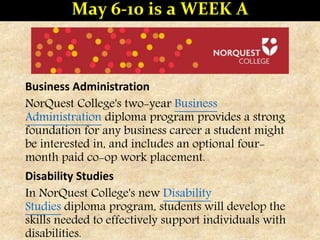 Business Administration
NorQuest College's two-year Business
Administration diploma program provides a strong
foundation for any business career a student might
be interested in, and includes an optional four-
month paid co-op work placement.
Disability Studies
In NorQuest College's new Disability
Studies diploma program, students will develop the
skills needed to effectively support individuals with
disabilities.
May 6-10 is a WEEK A
 