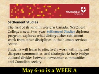 Settlement Studies
The first of its kind in western Canada, NorQuest
College’s new, two-year Settlement Studies diploma
program explores what distinguishes settlement
work from other disciplines in the human services
sector.
Students will learn to effectively work with migrant
diaspora communities, and strategies to help bridge
cultural divides between newcomer communities
and Canadian society.
May 6-10 is a WEEK A
 