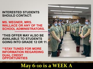 INTERESTED STUDENTS
SHOULD CONTACT:
MS. WEGNER, MRS.
WALLACE OR ANY OF THE
SCHOOL ADMINISTRATORS.
*THIS OFFER MAY ALSO BE
AVAILABLE TO STUDENTS
GOING INTO GRADE 12 OR 11.
**STAY TUNED FOR MORE
INFORMATION REGARDING
DUAL CREDIT
OPPORTUNITIES
May 6-10 is a WEEK A
 