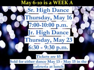 Sr. High Dance
Thursday, May 16
7:00-10:00 p.m.
Jr. High Dance
Thursday, May 23
6:30 - 9:30 p.m.
Tickets are $5
Sold for either dance May 13 - May 15 in the
cafeteria at lunch
May 6-10 is a WEEK A
 