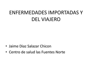 ENFERMEDADES IMPORTADAS Y
DEL VIAJERO
• Jaime Diaz Salazar Chicon
• Centro de salud las Fuentes Norte
 