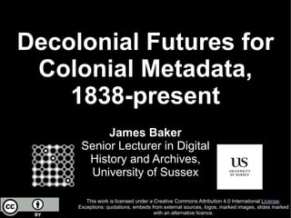 Decolonial Futures for
Colonial Metadata,
1838-present
This work is licensed under a Creative Commons Attribution 4.0 International License.
Exceptions: quotations, embeds from external sources, logos, marked images, slides marked
with an alternative licence.
James Baker
Senior Lecturer in Digital
History and Archives,
University of Sussex
 