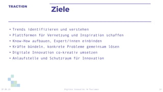 Ziele
• Trends identifizieren und verstehen
• Plattformen für Vernetzung und Inspiration schaffen
• Know-How aufbauen, Expert/innen einbinden
• Kräfte bündeln, konkrete Probleme gemeinsam lösen
• Digitale Innovation co-kreativ umsetzen
• Anlaufstelle und Schutzraum für Innovation
07.05.19 Digitale Innovation im Tourismus 13
 