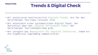 Trends & Digital Check
• Wir analysieren kontinuierlich digitale Trends, die für den
Vorarlberger Tourismus relevant sind.
• Wir entwickeln einen systematischen Digital Check, der
Aufschluss über den „Digital Performance Index“ der
Vorarlberger Tourismusbetriebe gibt.
• Wir steigern das Bewusstsein für digitale Innovation, indem wir
die Ergebnisse regelmäßig kommunizieren.
07.05.19 Digitale Innovation im Tourismus 18
 