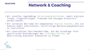 Network & Coaching
• Wir schaffen regelmäßige Vernetzungsplattformen, damit digitale
Trends, Fragestellungen, Probleme und Lösungen diskutiert
werden können.
• Wir vernetzen Betriebe mit kompetenten Digital Coaches, die sie
konkret dabei unterstützen, kurzfristige Optimierungspotenziale
zu realisieren.
• Wir unterstützen Tourismusbetriebe, auf der Grundlage ihrer
spezifischen Anforderungen den richtigen Partner zur
Realisierung digitaler Innovation zu finden.
07.05.19 Digitale Innovation im Tourismus 20
 