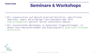 Seminare & Workshops
• Wir organisieren auf Wunsch praxisorientierte, spezifische
Seminare, damit Vorarlberger Tourismusbetriebe ihre
Digitalkompetenz gezielt weiter entwickeln können.
• Wir veranstalten Workshops zu konkreten Fragestellungen, in
denen Tourismusunternehmen und Digitalprofis gemeinsam Lösungen
entwickeln.
07.05.19 Digitale Innovation im Tourismus 22
 