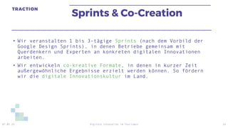 Sprints & Co-Creation
• Wir veranstalten 1 bis 3-tägige Sprints (nach dem Vorbild der
Google Design Sprints), in denen Betriebe gemeinsam mit
Querdenkern und Experten an konkreten digitalen Innovationen
arbeiten.
• Wir entwickeln co-kreative Formate, in denen in kurzer Zeit
außergewöhnliche Ergebnisse erzielt werden können. So fördern
wir die digitale Innovationskultur im Land.
07.05.19 Digitale Innovation im Tourismus 24
 