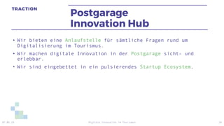 Postgarage
Innovation Hub
• Wir bieten eine Anlaufstelle für sämtliche Fragen rund um
Digitalisierung im Tourismus.
• Wir machen digitale Innovation in der Postgarage sicht- und
erlebbar.
• Wir sind eingebettet in ein pulsierendes Startup Ecosystem.
07.05.19 Digitale Innovation im Tourismus 26
 