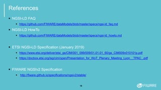 19
References
 NGSI-LD FAQ
 https://github.com/FIWARE/dataModels/blob/master/specs/ngsi-ld_faq.md
 NGSI-LD HowTo
 https://github.com/FIWARE/dataModels/blob/master/specs/ngsi-ld_howto.md
 ETSI NGSI-LD Specification (January 2019)
 https://www.etsi.org/deliver/etsi_gs/CIM/001_099/009/01.01.01_60/gs_CIM009v010101p.pdf
 https://docbox.etsi.org/isg/cim/open/Presentation_for_WoT_Plenary_Meeting_Lyon__TPAC_.pdf
 FIWARE NGSIv2 Specification
 http://fiware.github.io/specifications/ngsiv2/stable/
 