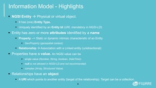 4
Information Model - Highlights
 NGSI Entity  Physical or virtual object.
 It has (one) Entity Type.
 Uniquely identified by an Entity Id (URI, mandatory in NGSI-LD)
 Entity has zero or more attributes identified by a name
 Property --> Static or dynamic intrinsic characteristic of an Entity
 GeoProperty (geospatial context)
 Relationship  Association with a Linked entity (unidirectional)
 Properties have a value. An NGSI value can be
 single value (Number, String, boolean, DateTime).
 null is not allowed in NGSI-LD and not recommended.
 complex (Array, Structured Value)
 Relationships have an object
 A URI which points to another entity (target of the relationship). Target can be a collection.
 