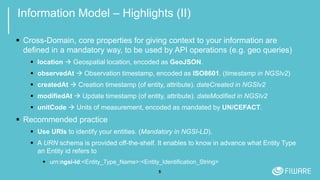 5
Information Model – Highlights (II)
 Cross-Domain, core properties for giving context to your information are
defined in a mandatory way, to be used by API operations (e.g. geo queries)
 location  Geospatial location, encoded as GeoJSON.
 observedAt  Observation timestamp, encoded as ISO8601. (timestamp in NGSIv2)
 createdAt  Creation timestamp (of entity, attribute). dateCreated in NGSIv2
 modifiedAt  Update timestamp (of entity, attribute). dateModified in NGSIv2
 unitCode  Units of measurement, encoded as mandated by UN/CEFACT.
 Recommended practice
 Use URIs to identify your entities. (Mandatory in NGSI-LD).
 A URN schema is provided off-the-shelf. It enables to know in advance what Entity Type
an Entity id refers to
 urn:ngsi-ld:<Entity_Type_Name>:<Entity_Identification_String>
 