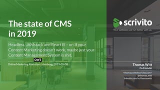 Berlin, 2018-01-01
The state of CMS 
in 2019
Online Marketing Rockstars, Hamburg, 2019-05-08
<thomas.witt@scrivito.com>
@thomas_witt
linkedin.com/in/thomaswitt
Thomas Witt
Co-Founder
Headless, JAMstack and ReactJS – or: If your
Content Marketing doesn't work, maybe just your
Content Management System is shit.
 