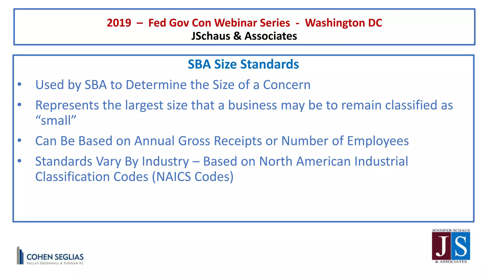 2019 – Fed Gov Con Webinar Series - Washington DC
JSchaus & Associates
SBA Size Standards
• Used by SBA to Determine the Size of a Concern
• Represents the largest size that a business may be to remain classified as
“small”
• Can Be Based on Annual Gross Receipts or Number of Employees
• Standards Vary By Industry – Based on North American Industrial
Classification Codes (NAICS Codes)
 