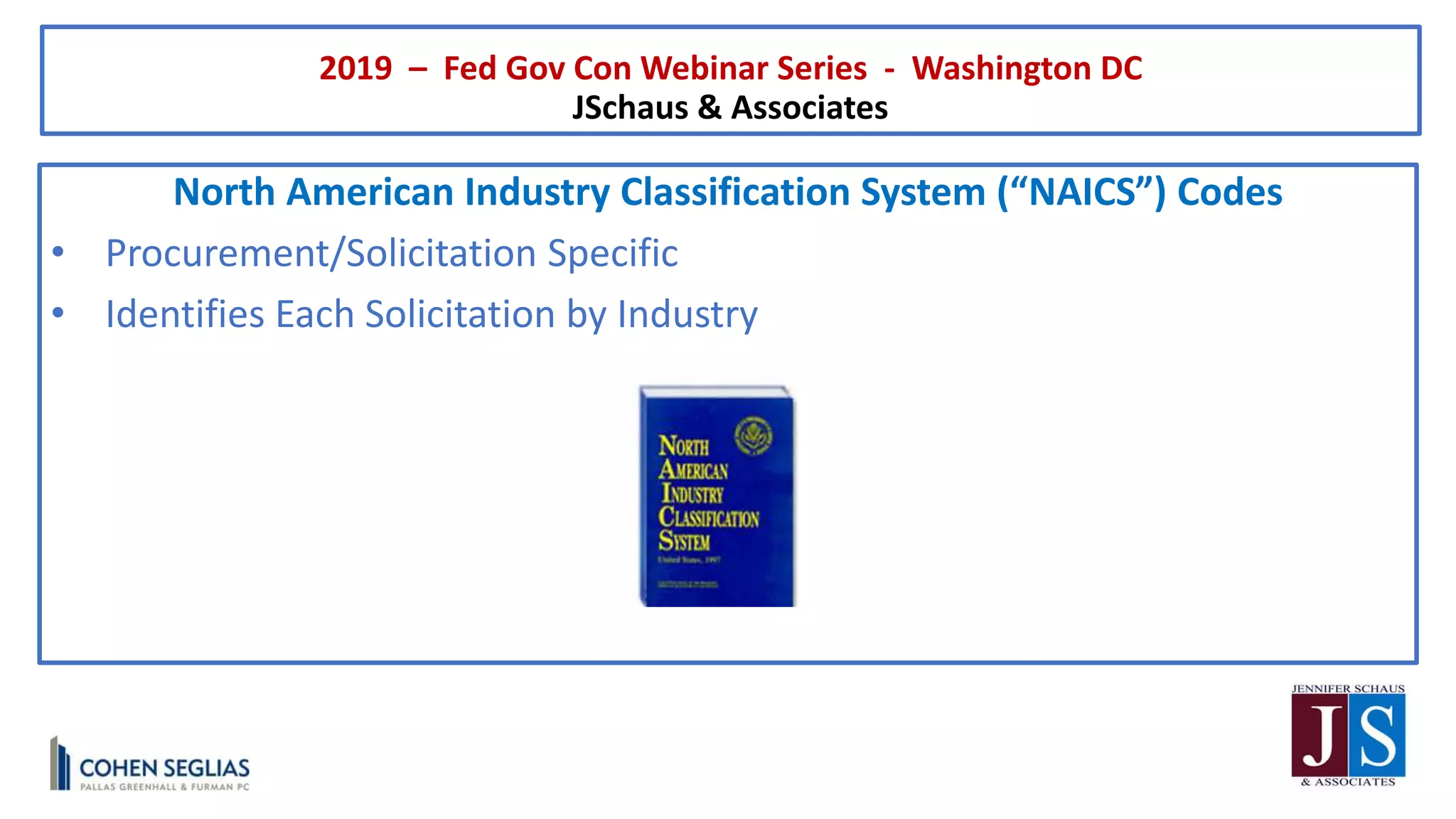 2019 – Fed Gov Con Webinar Series - Washington DC
JSchaus & Associates
North American Industry Classification System (“NAICS”) Codes
• Procurement/Solicitation Specific
• Identifies Each Solicitation by Industry
 
