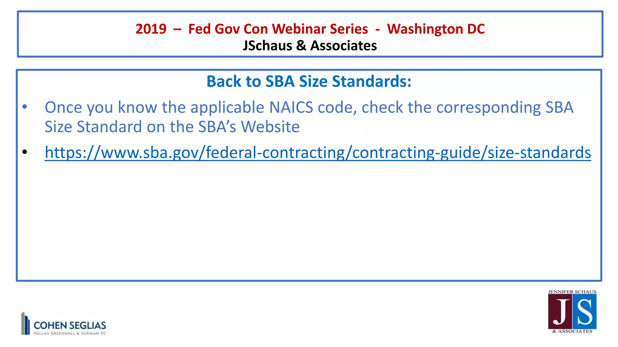 2019 – Fed Gov Con Webinar Series - Washington DC
JSchaus & Associates
Back to SBA Size Standards:
• Once you know the applicable NAICS code, check the corresponding SBA
Size Standard on the SBA’s Website
• https://www.sba.gov/federal-contracting/contracting-guide/size-standards
 
