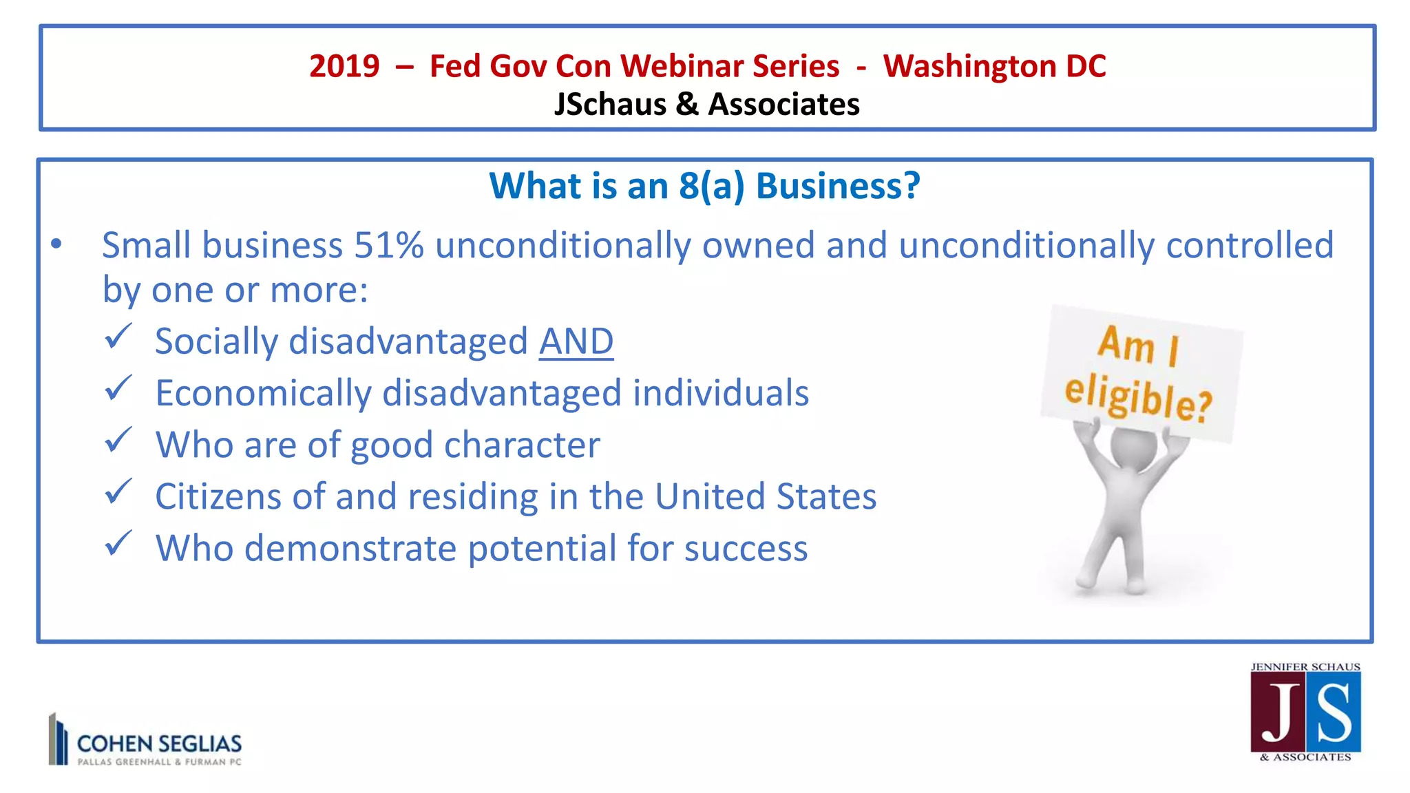 2019 – Fed Gov Con Webinar Series - Washington DC
JSchaus & Associates
What is an 8(a) Business?
• Small business 51% unconditionally owned and unconditionally controlled
by one or more:
 Socially disadvantaged AND
 Economically disadvantaged individuals
 Who are of good character
 Citizens of and residing in the United States
 Who demonstrate potential for success
 
