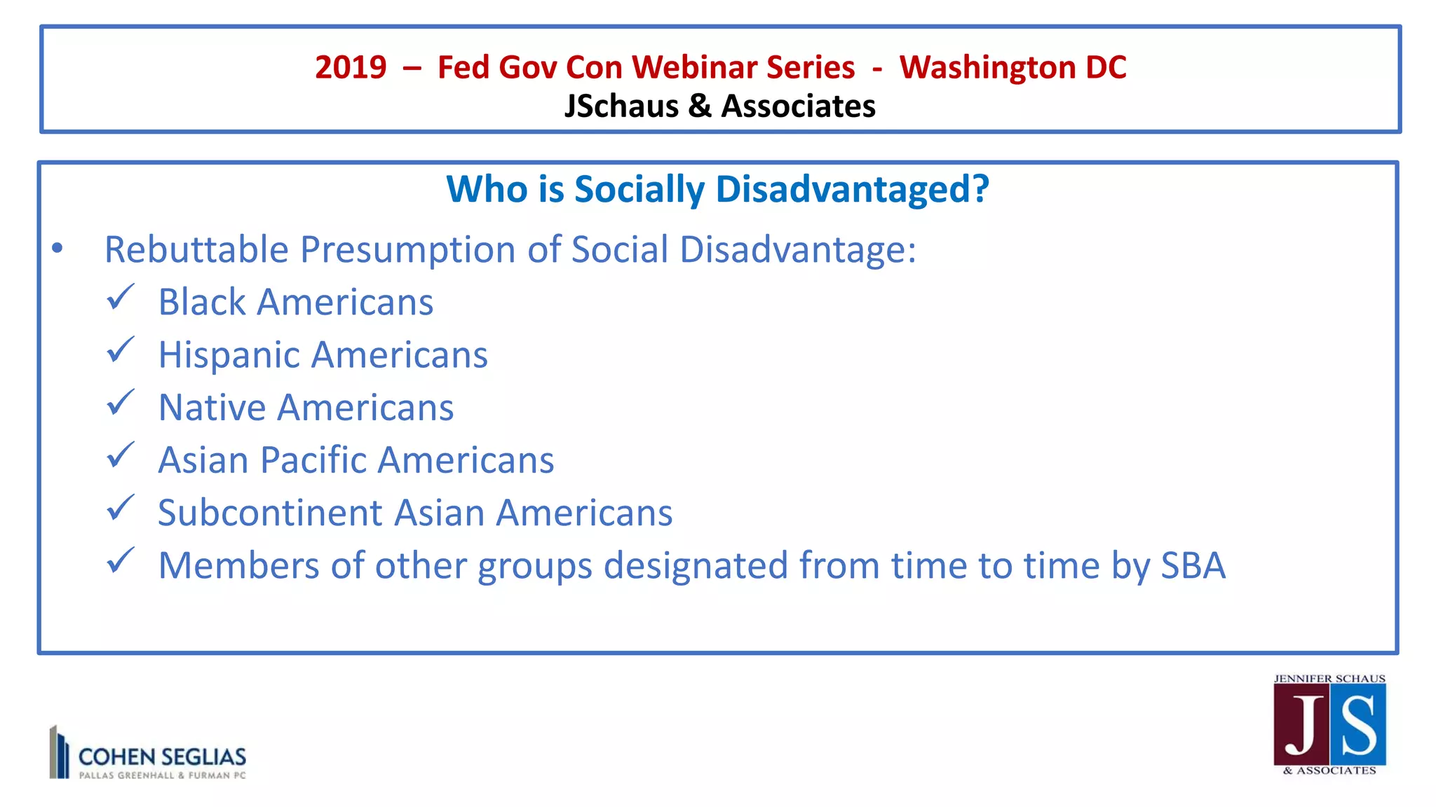 2019 – Fed Gov Con Webinar Series - Washington DC
JSchaus & Associates
Who is Socially Disadvantaged?
• Rebuttable Presumption of Social Disadvantage:
 Black Americans
 Hispanic Americans
 Native Americans
 Asian Pacific Americans
 Subcontinent Asian Americans
 Members of other groups designated from time to time by SBA
 