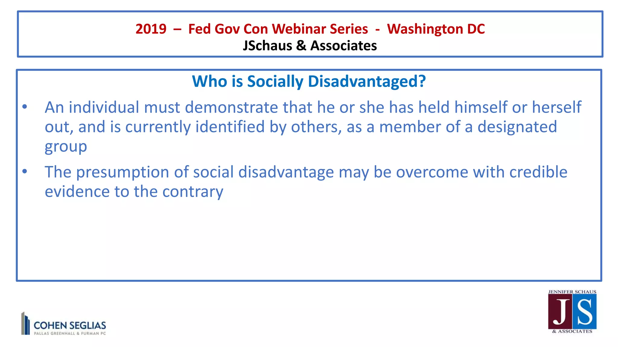 2019 – Fed Gov Con Webinar Series - Washington DC
JSchaus & Associates
Who is Socially Disadvantaged?
• An individual must demonstrate that he or she has held himself or herself
out, and is currently identified by others, as a member of a designated
group
• The presumption of social disadvantage may be overcome with credible
evidence to the contrary
 