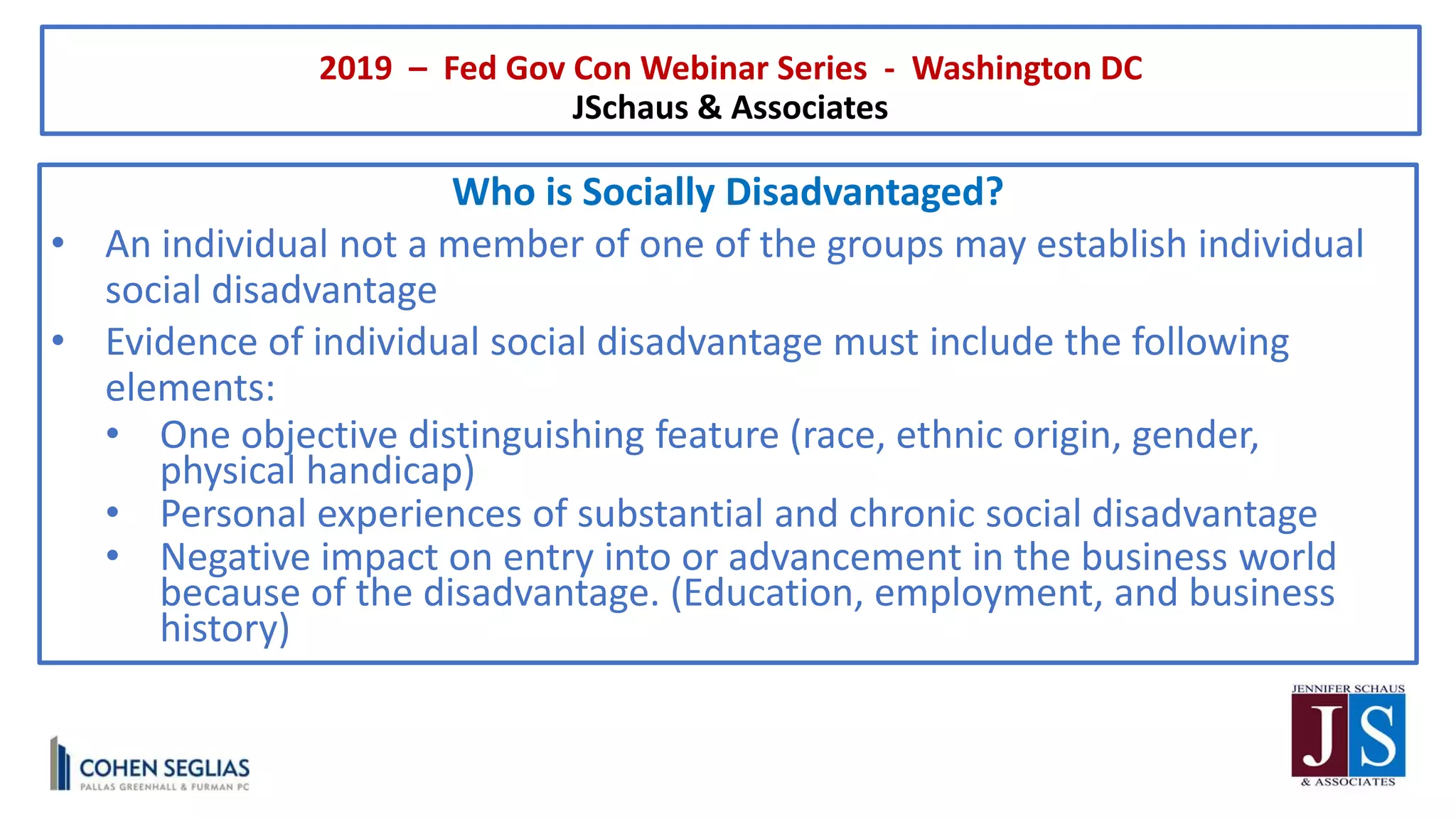 2019 – Fed Gov Con Webinar Series - Washington DC
JSchaus & Associates
Who is Socially Disadvantaged?
• An individual not a member of one of the groups may establish individual
social disadvantage
• Evidence of individual social disadvantage must include the following
elements:
• One objective distinguishing feature (race, ethnic origin, gender,
physical handicap)
• Personal experiences of substantial and chronic social disadvantage
• Negative impact on entry into or advancement in the business world
because of the disadvantage. (Education, employment, and business
history)
 