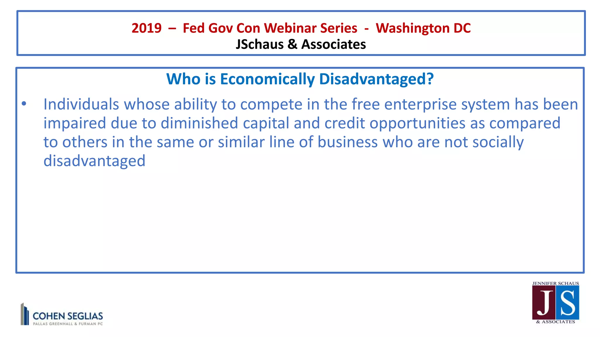 2019 – Fed Gov Con Webinar Series - Washington DC
JSchaus & Associates
Who is Economically Disadvantaged?
• Individuals whose ability to compete in the free enterprise system has been
impaired due to diminished capital and credit opportunities as compared
to others in the same or similar line of business who are not socially
disadvantaged
 
