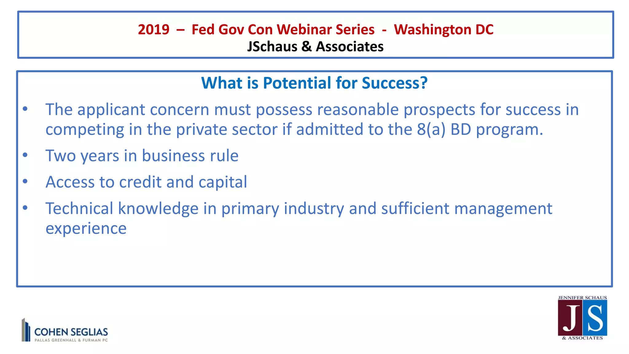 2019 – Fed Gov Con Webinar Series - Washington DC
JSchaus & Associates
What is Potential for Success?
• The applicant concern must possess reasonable prospects for success in
competing in the private sector if admitted to the 8(a) BD program.
• Two years in business rule
• Access to credit and capital
• Technical knowledge in primary industry and sufficient management
experience
 