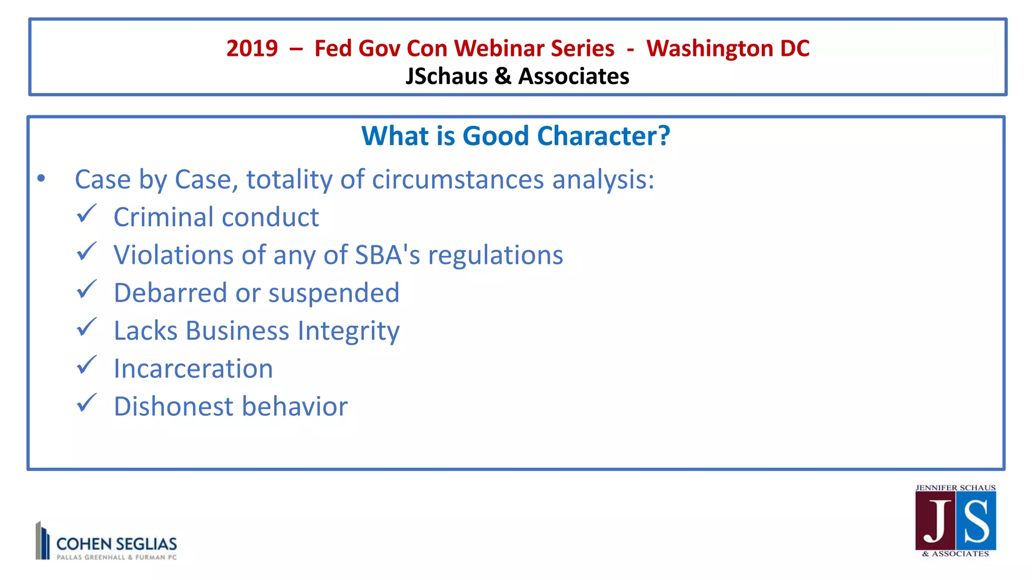 2019 – Fed Gov Con Webinar Series - Washington DC
JSchaus & Associates
What is Good Character?
• Case by Case, totality of circumstances analysis:
 Criminal conduct
 Violations of any of SBA's regulations
 Debarred or suspended
 Lacks Business Integrity
 Incarceration
 Dishonest behavior
 