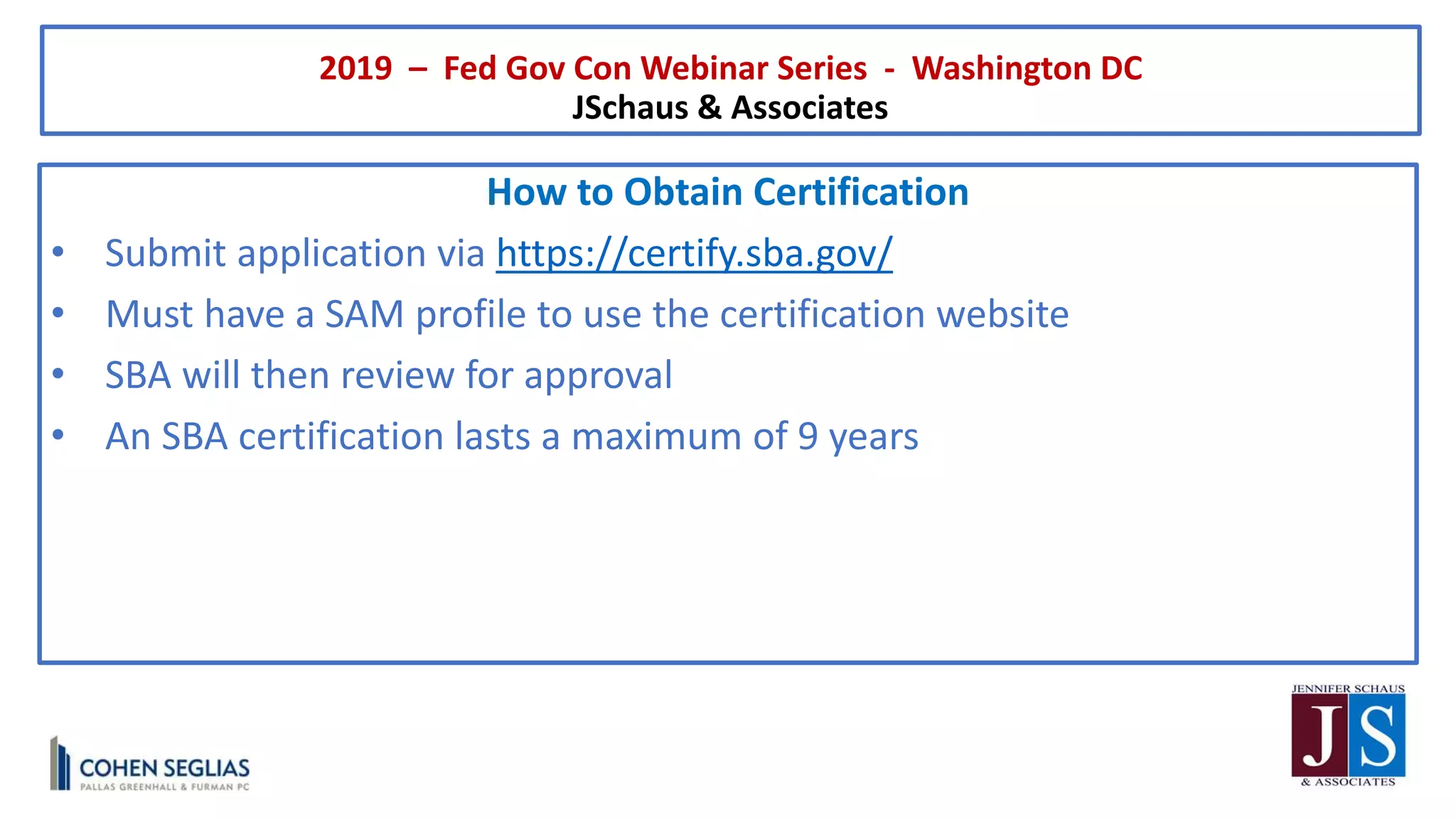 2019 – Fed Gov Con Webinar Series - Washington DC
JSchaus & Associates
How to Obtain Certification
• Submit application via https://certify.sba.gov/
• Must have a SAM profile to use the certification website
• SBA will then review for approval
• An SBA certification lasts a maximum of 9 years
 