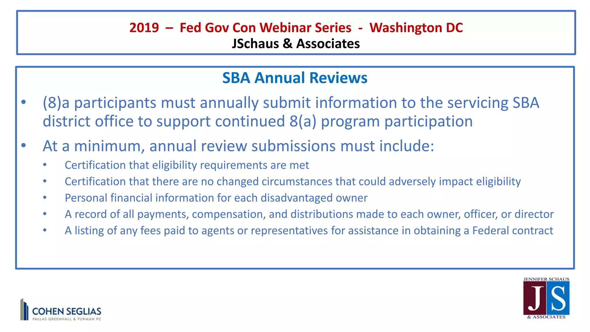 2019 – Fed Gov Con Webinar Series - Washington DC
JSchaus & Associates
SBA Annual Reviews
• (8)a participants must annually submit information to the servicing SBA
district office to support continued 8(a) program participation
• At a minimum, annual review submissions must include:
• Certification that eligibility requirements are met
• Certification that there are no changed circumstances that could adversely impact eligibility
• Personal financial information for each disadvantaged owner
• A record of all payments, compensation, and distributions made to each owner, officer, or director
• A listing of any fees paid to agents or representatives for assistance in obtaining a Federal contract
 